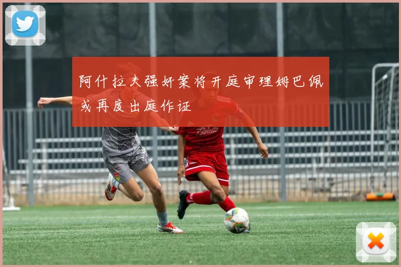 阿什拉夫强奸案将开庭审理姆巴佩或再度出庭作证
