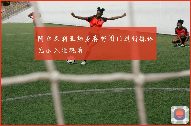 阿尔及利亚热身赛将闭门进行媒体无法入场观看