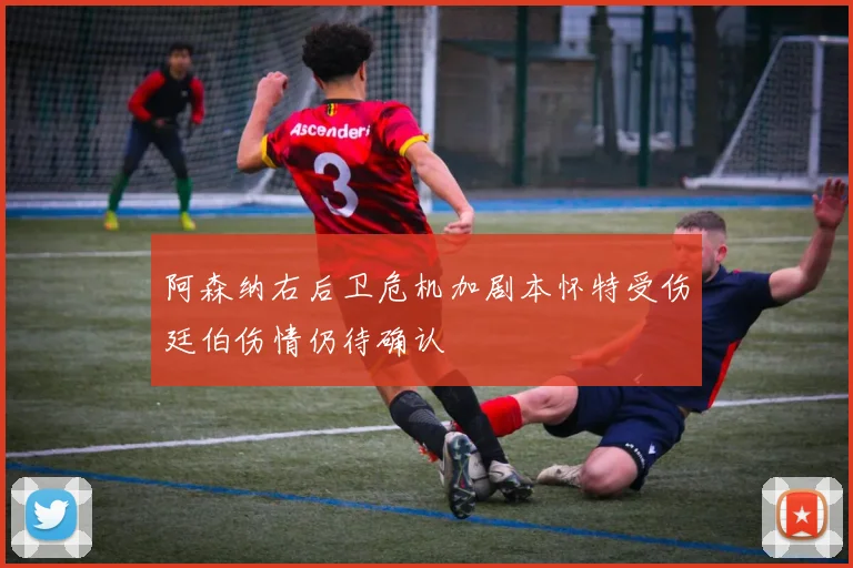 阿森纳右后卫危机加剧本怀特受伤廷伯伤情仍待确认