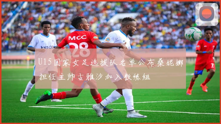 U15国家女足选拔队名单公布桑妮娜担任主帅古雅沙加入教练组
