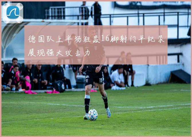 德国队上半场狂轰16脚射门平纪录展现强大攻击力