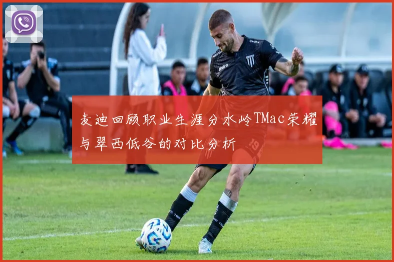 麦迪回顾职业生涯分水岭TMac荣耀与翠西低谷的对比分析