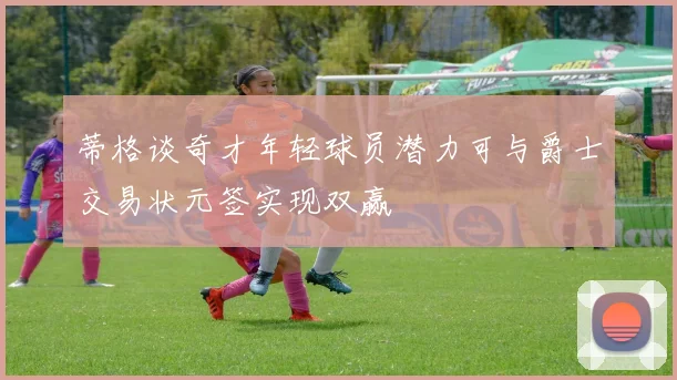 蒂格谈奇才年轻球员潜力可与爵士交易状元签实现双赢