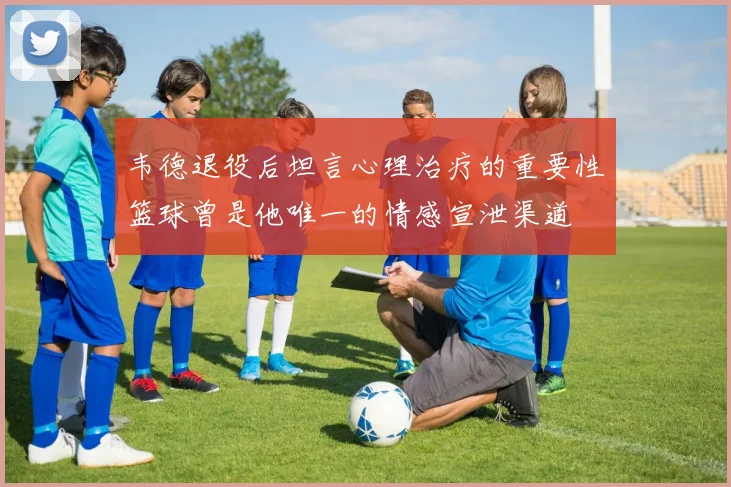 韦德退役后坦言心理治疗的重要性篮球曾是他唯一的情感宣泄渠道
