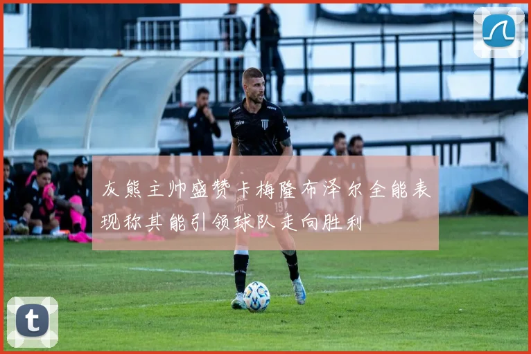 灰熊主帅盛赞卡梅隆布泽尔全能表现称其能引领球队走向胜利