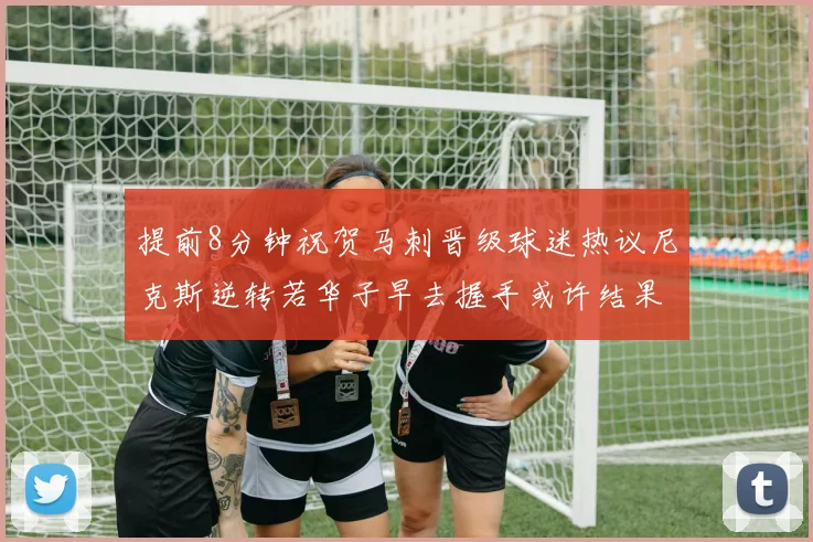 提前8分钟祝贺马刺晋级球迷热议尼克斯逆转若华子早去握手或许结果不同