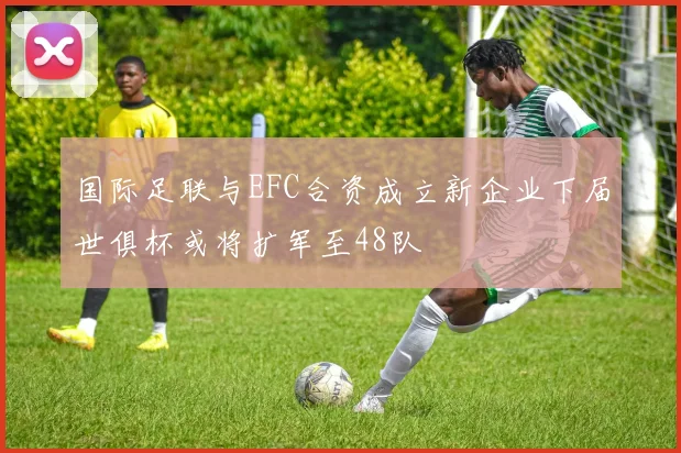 国际足联与EFC合资成立新企业下届世俱杯或将扩军至48队
