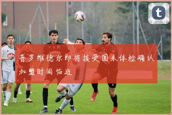 普罗维德尔即将接受国米体检确认加盟时间临近