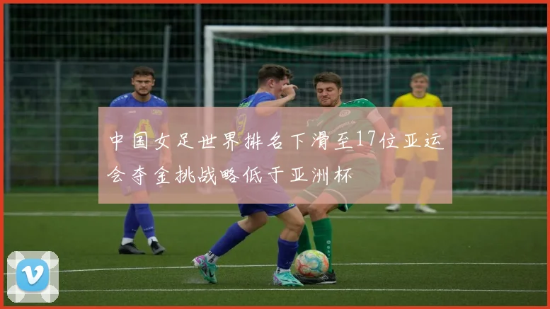 中国女足世界排名下滑至17位亚运会夺金挑战略低于亚洲杯